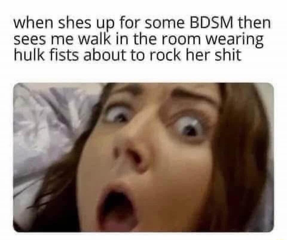 when shes up for some BDSM then sees me walk in the room wearing hulk fists about to rock her shit