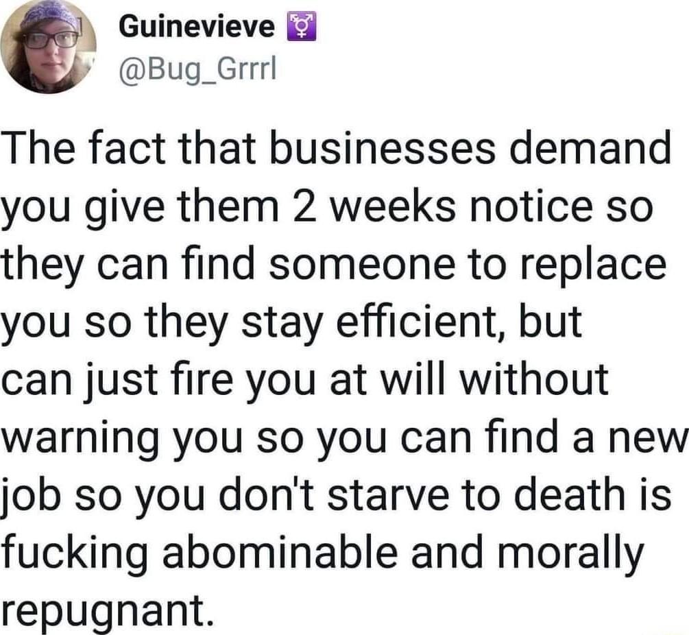 Guinevieve y Bug_Grrrl The fact that businesses demand you give them 2 weeks notice so they can find someone to replace you so they stay efficient but can just fire you at will without warning you so you can find a new job so you dont starve to death is fucking abominable and morally repugnant