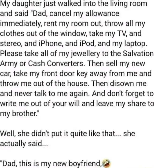 My daughter just walked into the living room and said Dad cancel my allowance immediately rent my room out throw all my clothes out of the window take my TV and stereo and iPhone and iPod and my laptop Please take all of my jewellery to the Salvation Army or Cash Converters Then sell my new car take my front door key away from me and throw me out of the house Then disown me and never talk to me ag
