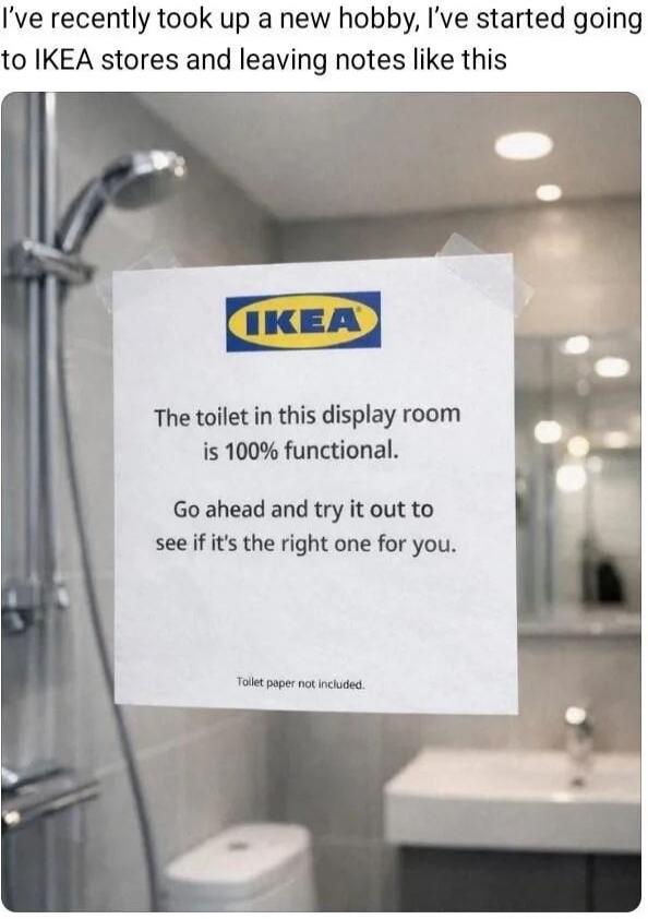 I've recently took up a new hobby, I've started going to IKEA stores and leaving notes like this

The toilet in this display room is 100% functional.
Go ahead and try it out to see if it's the right one for you.
Toilet paper not included.