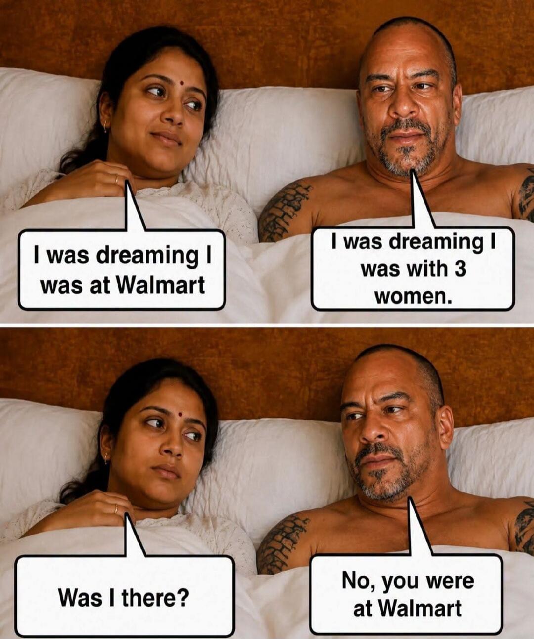 Woman: I was dreaming I was at Walmart. Man: I was dreaming I was with 3 women. Woman: Was I there? Man: No, you were at Walmart.