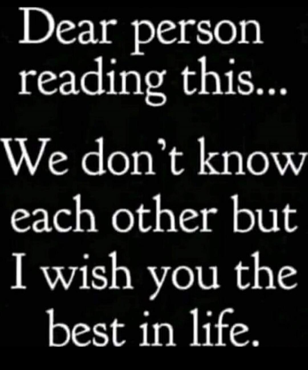 Dear person reading this... We don't know each other but I wish you the best in life.