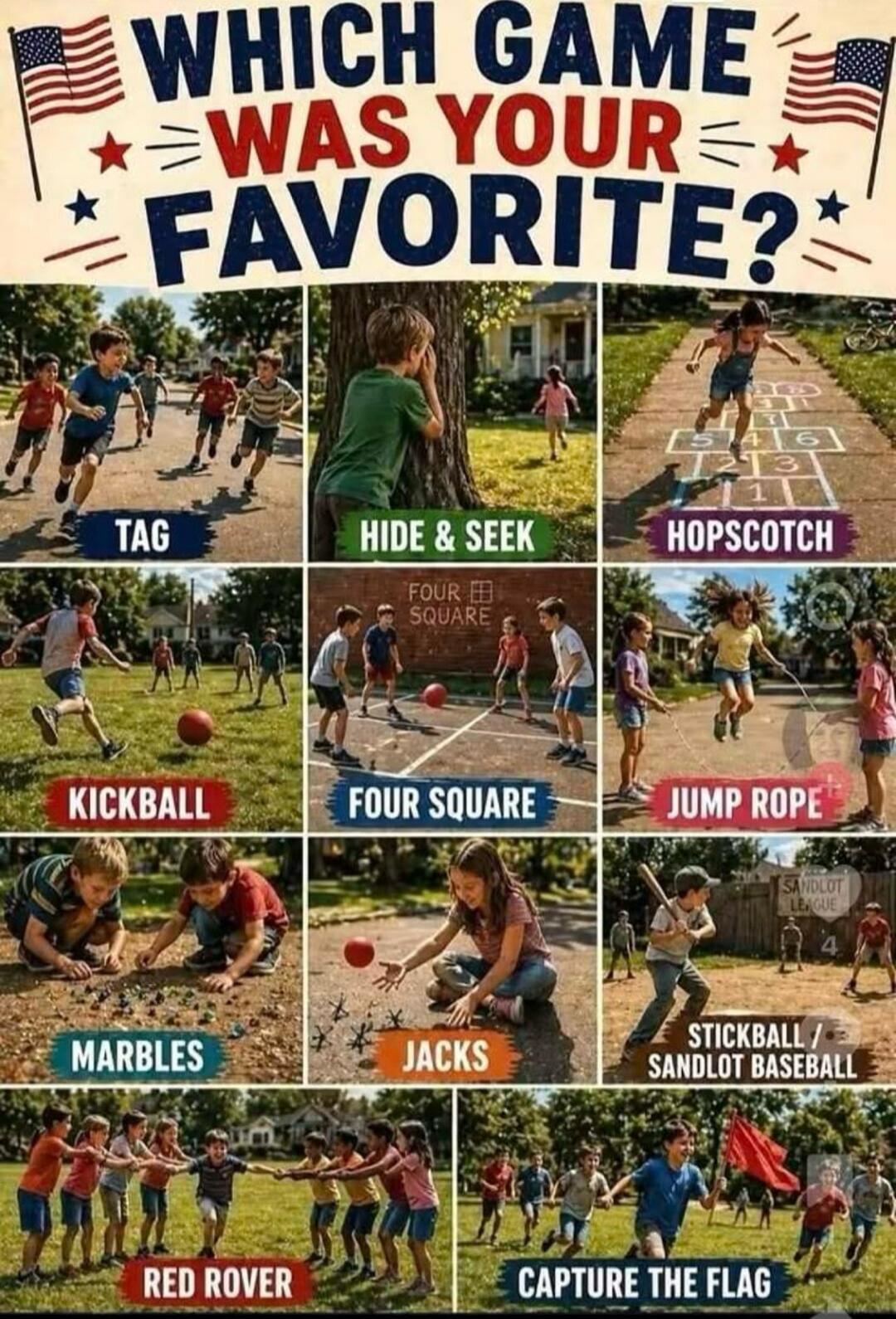 WHICH GAME WAS YOUR FAVORITE? Tag, Hide & Seek, Hopscotch, Kickball, Four Square, Jump Rope, Marbles, Jacks, Stickball / Sandlot Baseball, Red Rover, Capture the Flag.