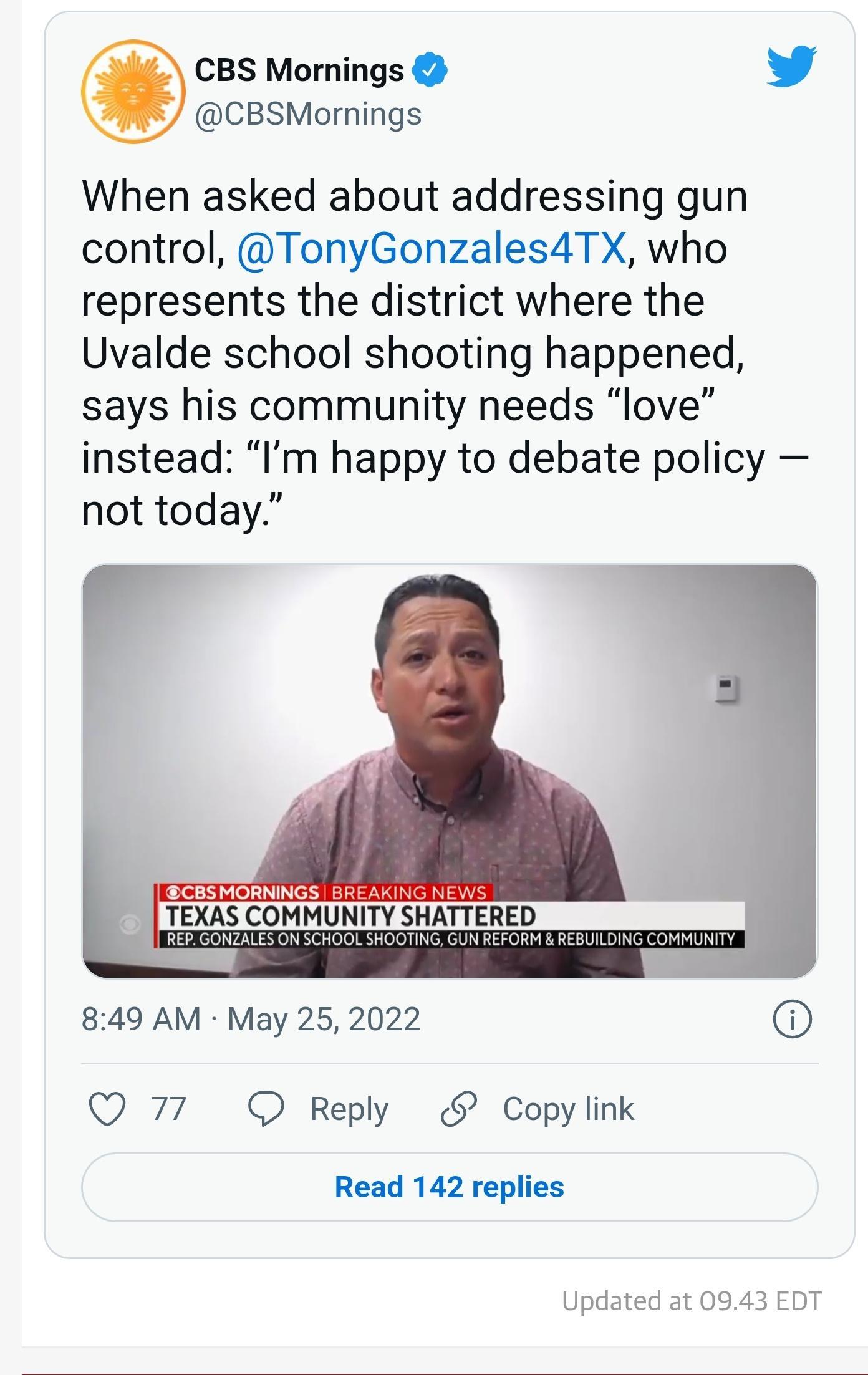 CBS Mornings Yy CBSMornings When asked about addressing gun control TonyGonzales4TX who represents the district where the Uvalde school shooting happened says his community needs love instead Im happy to debate policy not today CBSMORNINGS BREAKING NEWS TEXAS COMMUNITY SHATTERED 849 AM May 25 2022 Q 77 O Reply Copy link Read 142 replies Updated at 0943 EDT