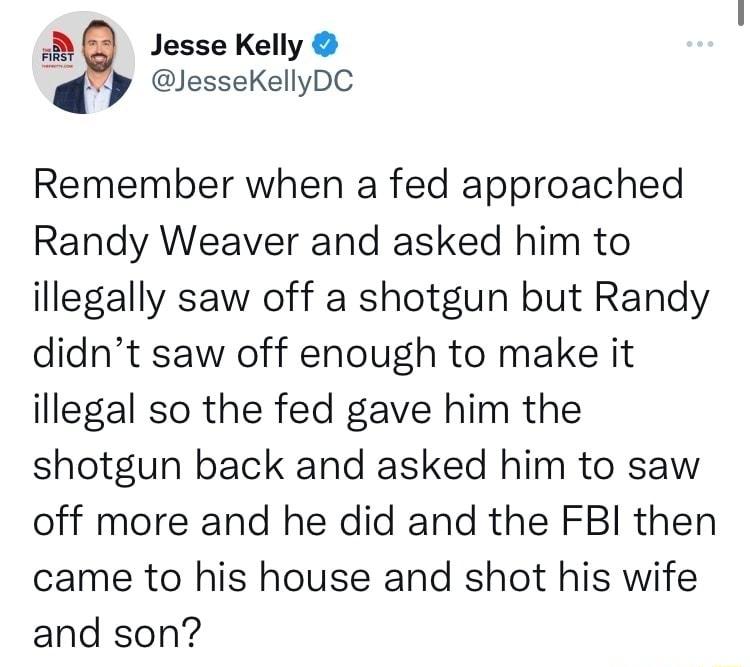 BB Jessekely lesseKellyDC Remember when a fed approached Randy Weaver and asked him to illegally saw off a shotgun but Randy didnt saw off enough to make it illegal so the fed gave him the shotgun back and asked him to saw off more and he did and the FBI then came to his house and shot his wife and son