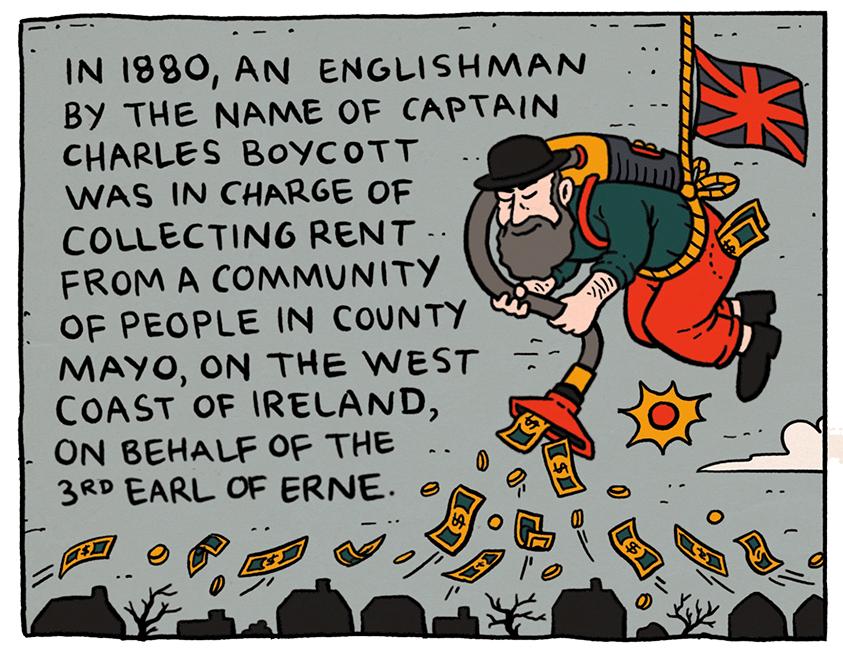 IN 1880 AN ENGLISHMAN BY THE NAME OF CAPTAIN CHARLES BOYCOTT WAS IN CHARGE OF COLLECTING RENT a FROM A COMMUNITY e 7 F OF PEOPLE IN COUNTY 3 MAYO ON THE WEST COAST OF IRELAND L ON BEHALF OF THE 2R EARL OF ERNE