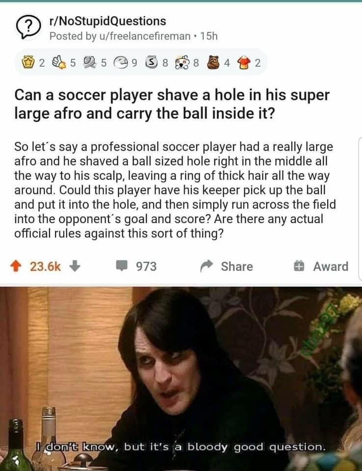 rNoStupidQuestions Posted by ufreelancefireman 15h Can a soccer player shave a hole in his super large afro and carry the ball inside it So lets say a professional soccer player had a really large afro and he shaved a ball sized hole right in the middle all the way to his scalp leaving a ring of thick hair all the way around Could this player have his keeper pick up the ball and put it into the ho