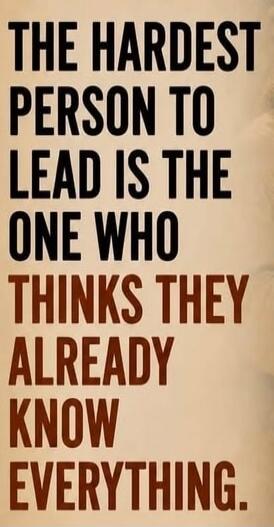 THE HARDEST PERSON TO LEAD IS THE ONE WHO THINKS THEY ALREADY KNOW EVERYTHING.