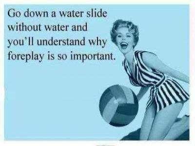 Go down a water slide without water and you'll understand why foreplay is so important.