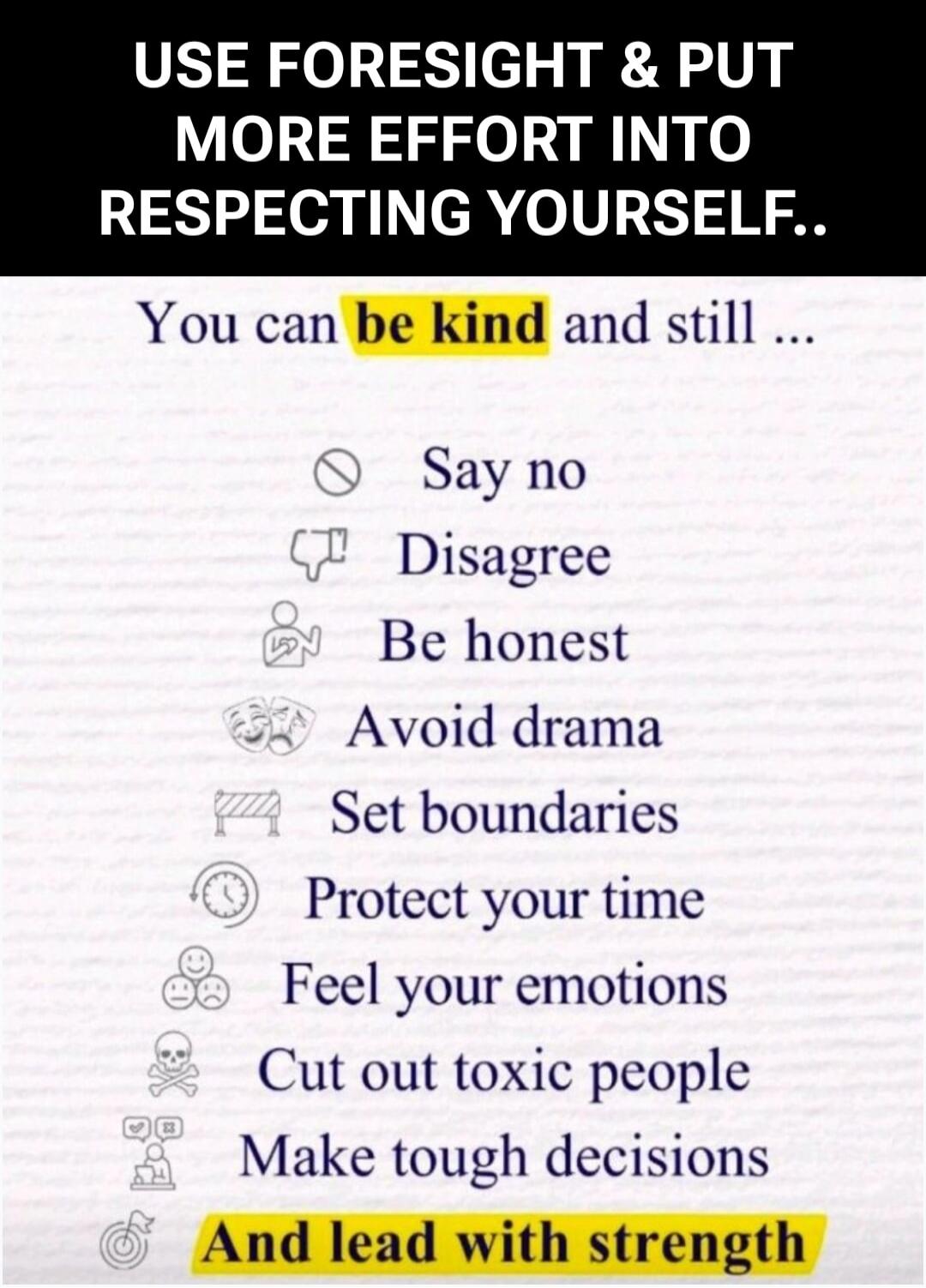 USE FORESIGHT & PUT MORE EFFORT INTO RESPECTING YOURSELF..

You can be kind and still ...

Say no
Disagree
Be honest
Avoid drama
Set boundaries
Protect your time
Feel your emotions
Cut out toxic people
Make tough decisions
And lead with strength