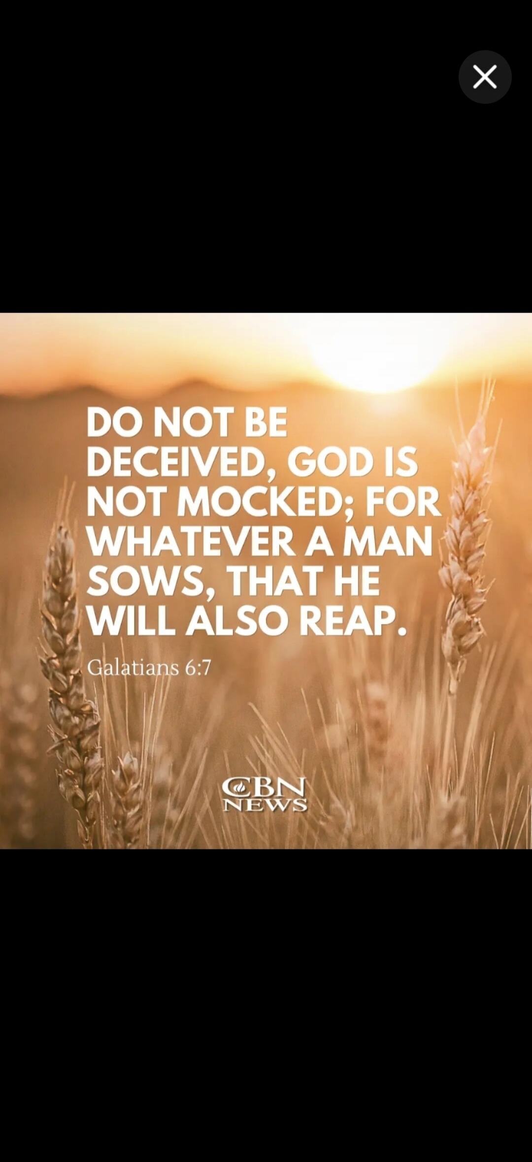 DO NOT BE DECEIVED, GOD IS NOT MOCKED; FOR WHATEVER A MAN SOWS, THAT HE WILL ALSO REAP. Galatians 6:7 CBN NEWS