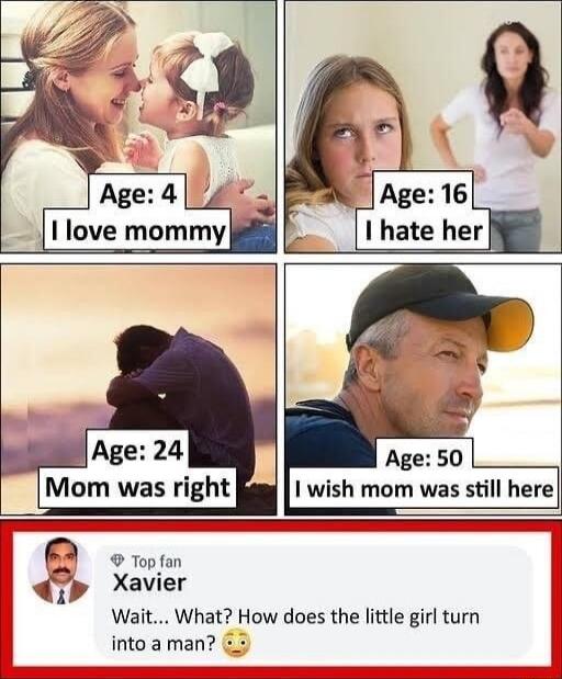 Age: 4 I love mommy
Age: 16 I hate her
Age: 24 Mom was right
Age: 50 I wish mom was still here

Top fan Xavier: Wait... What? How does the little girl turn into a man?