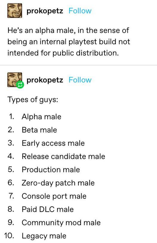 prokopetz Follow Hes an alpha male in the sense of being an internal playtest build not intended for public distribution prokopetz Follow Types of guys Alpha male Beta male Early access male Release candidate male Production male Zero day patch male Console port male Paid DLC male Community mod male N O ORODN 3 Legacy male