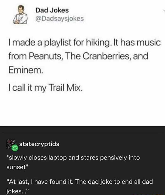 3 Dad Jokes 51 Dadsaysjokes I made a playlist for hiking It has music from Peanuts The Cranberries and Eminem call it my Trail Mix statecryptids YP Y 11 VA XYY T o o o XF TaTo RSy eT Xl o 1T a YAV Y YA 1 g1 o sunset VAN QI F TS S W g P VZER 010 o MY 0 g ToXo F To W o X CoNTa o IE1 o EoTe jokes