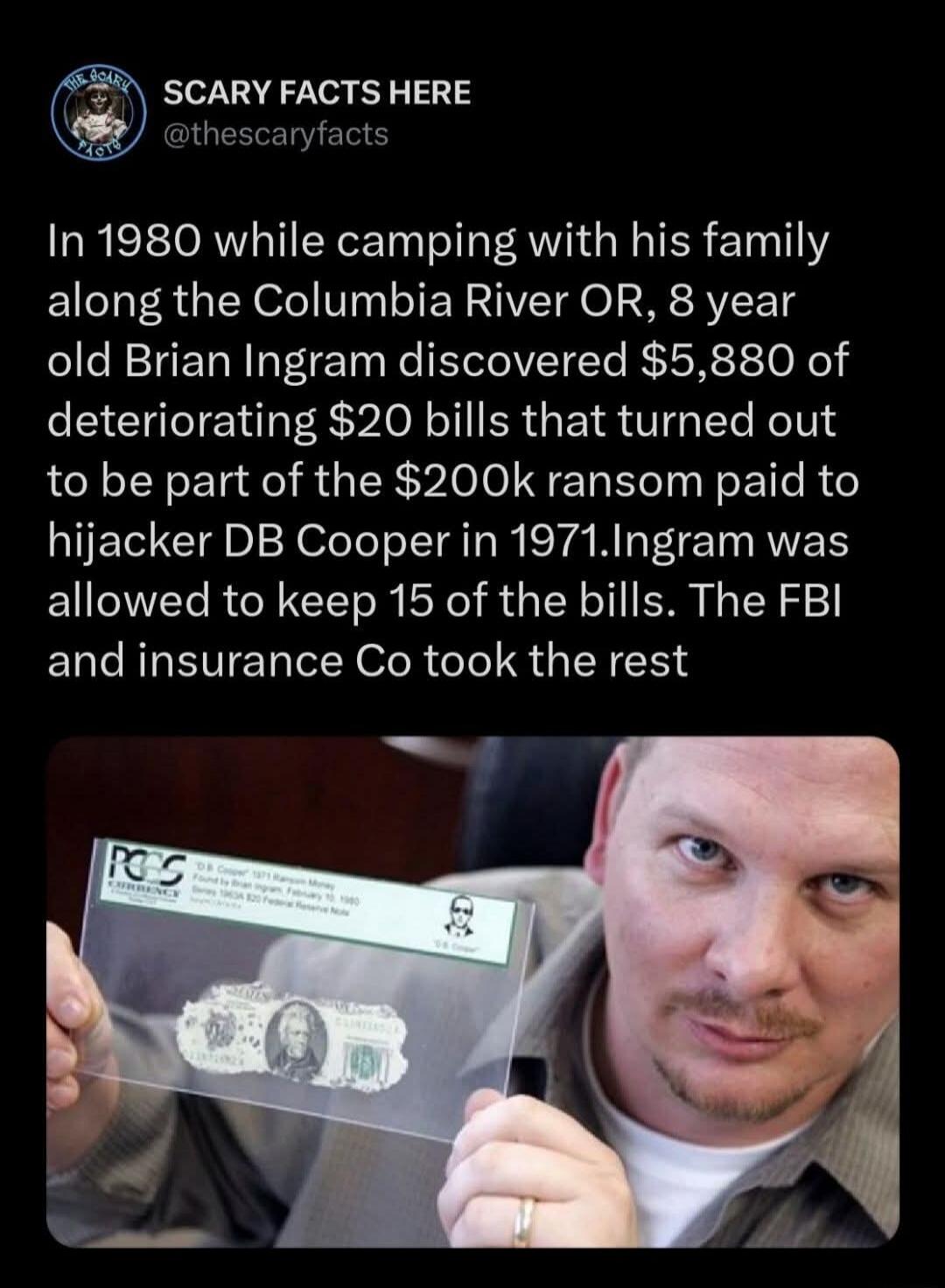 In 1980 while camping with his family along the Columbia River OR, 8 year old Brian Ingram discovered $5,880 of deteriorating $20 bills that turned out to be part of the $200k ransom paid to hijacker DB Cooper in 1971. Ingram was allowed to keep 15 of the bills. The FBI and insurance Co took the rest. The image shows a man holding a graded $20 bill