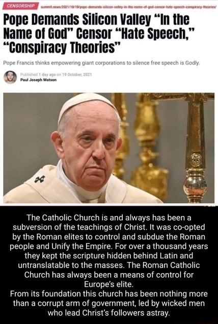 Pope Demands Silicon Valley In the Name of God Censor Hate Speech Gonspiracy Theories o The Catholic Church is and always has been a subversion of the teachings of Christ It was co opted by the Roman elites to control and subdue the Roman people and Unify the Empire For over a thousand years they kept the scripture hidden behind Latin and untranslatable to the masses The Roman Catholic Church has 