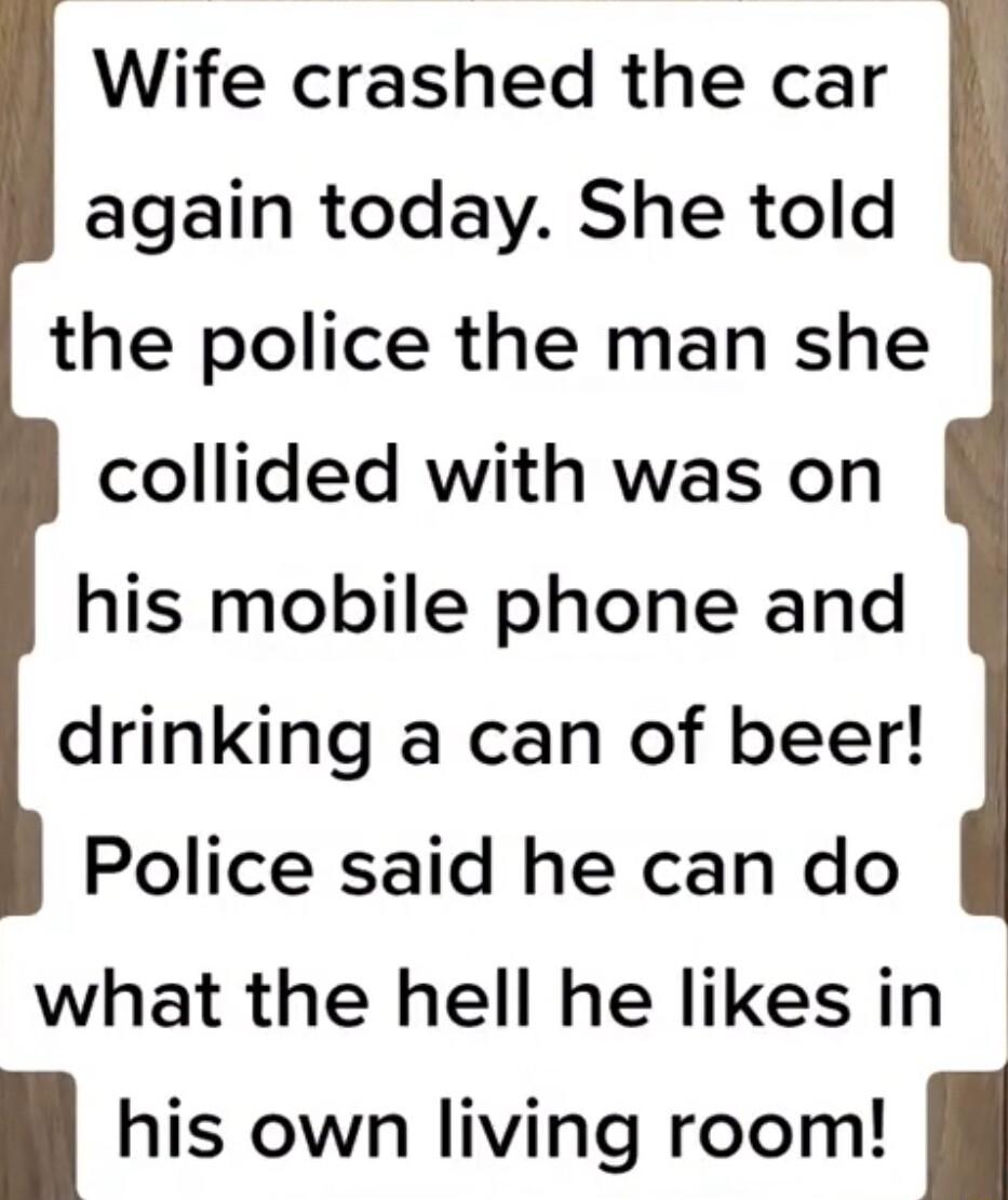 Wife crashed the car again today She told the police the man she collided with was on his mobile phone and drinking a can of beer Police said he can do what the hell he likes in his own living room