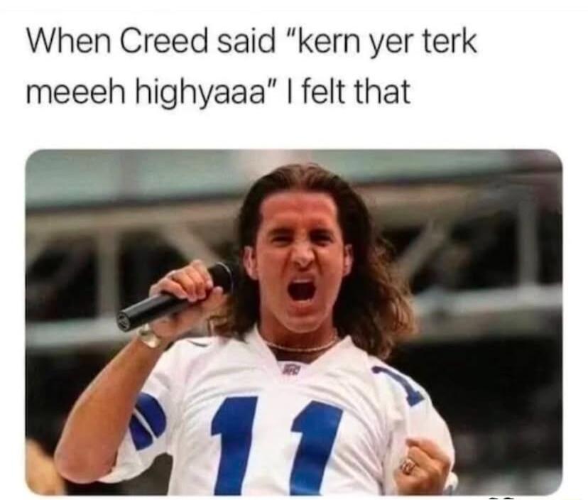 When Creed said kern yer terk meeeh highyaaa felt that