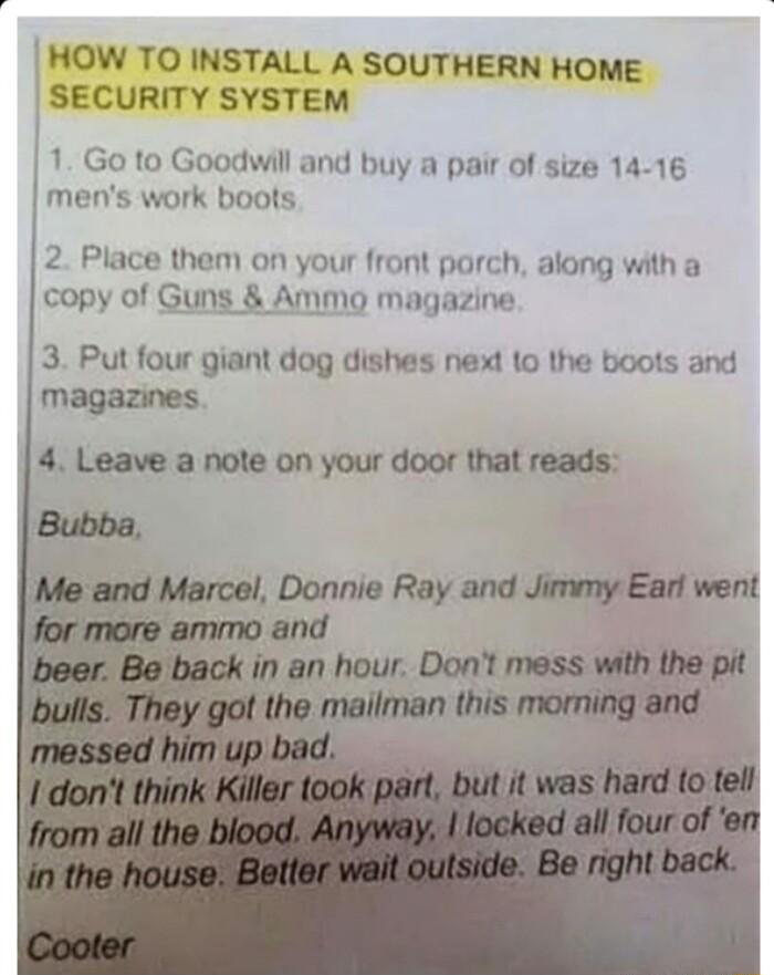 HOW TO INSTALL A SOUTHERN HOME SECURITY SYSTEM 1 Go to Goodwill and buy a pair of size 14 16 mens work boots 2 Place them on your front porch along with a copy of Guns Ammo magazine 3 Put four giant dog dishes next 1o the boots and magazines 4 Leave a note on your door that reads