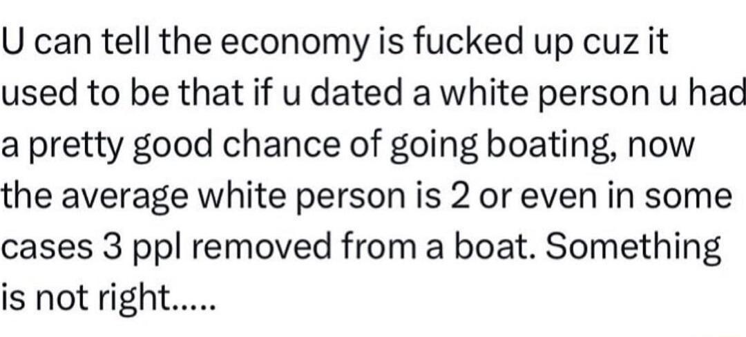 U can tell the economy is fucked up cuz it used to be that if u dated a white person u had a pretty good chance of going boating now the average white person is 2 or even in some cases 3 ppl removed from a boat Something is not right