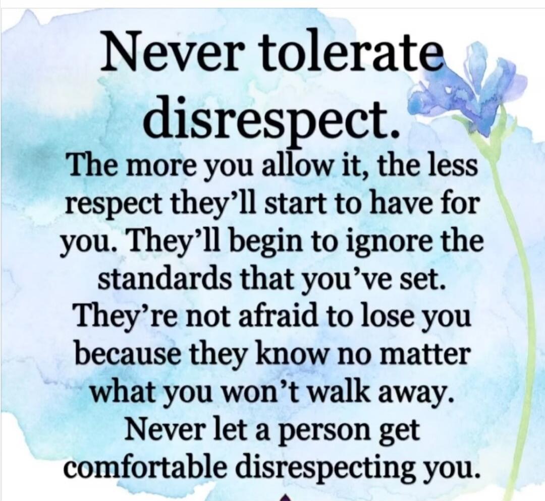 Never tolerate disrespect. The more you allow it, the less respect they'll start to have for you. They'll begin to ignore the standards that you've set. They're not afraid to lose you because they know no matter what you won't walk away. Never let a person get comfortable disrespecting you.