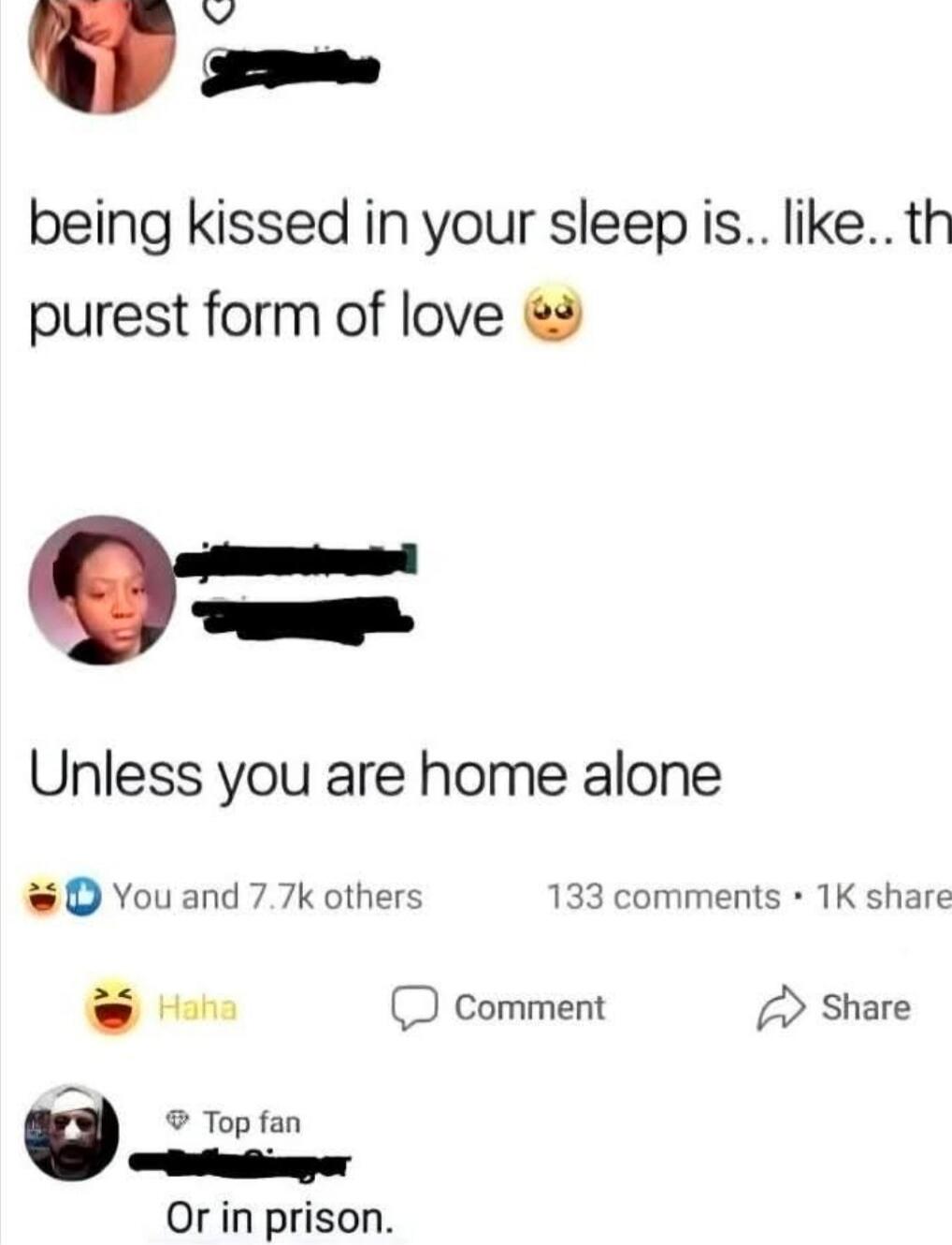 being kissed in your sleep is.. like.. the purest form of love 😍

Unless you are home alone

Or in prison.