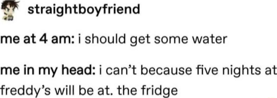 g straightboyfriend me at 4 am i should get some water me in my head i cant because five nights at freddys will be at the fridge