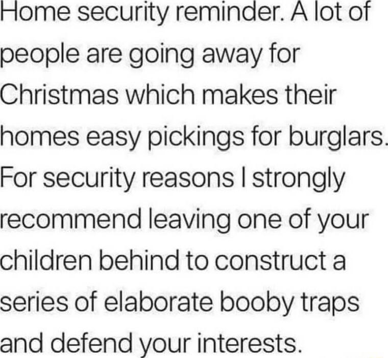 Home security reminder A lot of people are going away for Christmas which makes their homes easy pickings for burglars For security reasons strongly recommend leaving one of your children behind to construct a series of elaborate booby traps and defend your interests