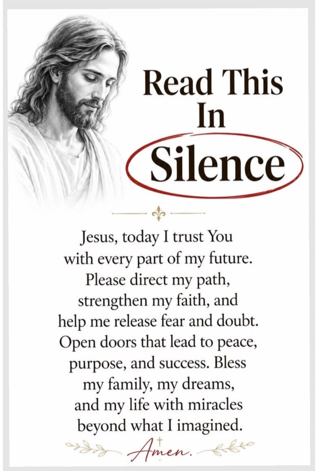 Read This In Silence Jesus, today I trust You with every part of my future. Please direct my path, strengthen my faith, and help me release fear and doubt. Open doors that lead to peace, purpose, and success. Bless my family, my dreams, and my life with miracles beyond what I imagined. Amen.