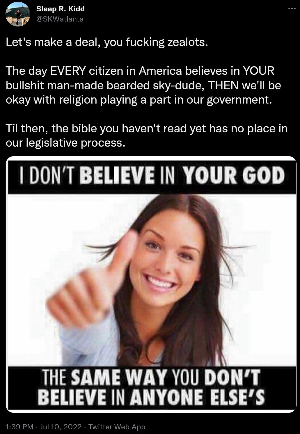 lecp R Kidd Lets make a deal you fucking zealots The day EVERY citizen in America believes in YOUR bullshit man made bearded sky dude THEN well be okay with religion playing a part in our government Til then the bible you havent read yet has no place in our legislative process DONT BELIEVE IN YOUR GOD A THE SAME WAY YOU DONT BELIEVE IN ANYONE ELSES