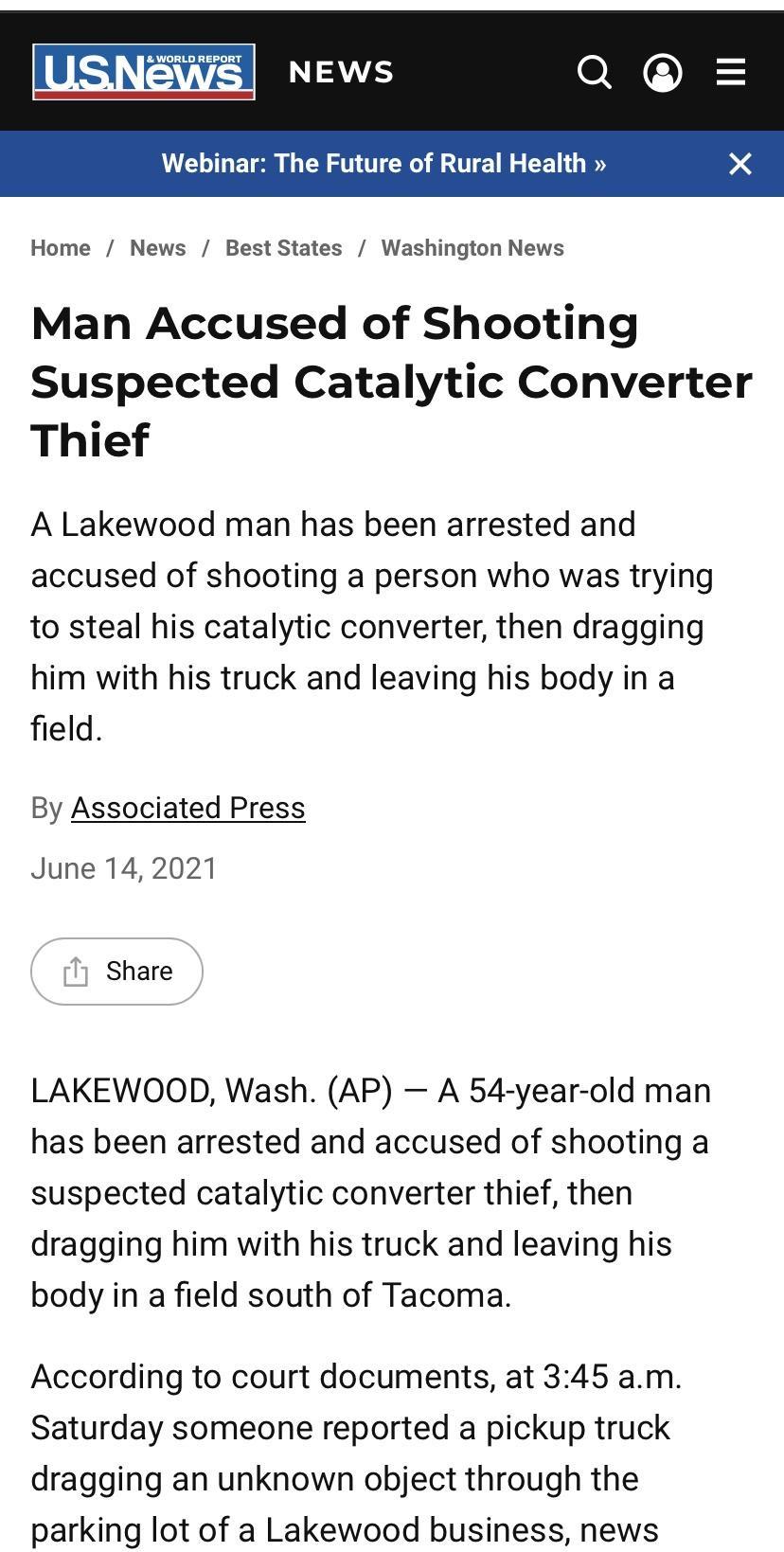 Webinar The Future of Rural Health Home News BestStates Washington News Man Accused of Shooting Suspected Catalytic Converter Thief A Lakewood man has been arrested and accused of shooting a person who was trying to steal his catalytic converter then dragging him with his truck and leaving his body in a field By Associated Press June 14 2021 T Share LAKEWOOD Wash AP A 54 year old man has been arre