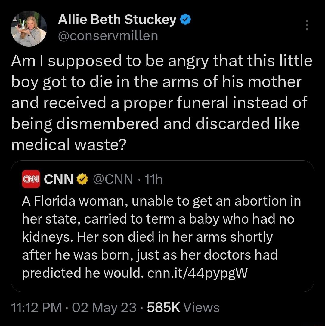 4 Allie Beth Stuckey I EERNTTED Am supposed to be angry that this little boy got to die in the arms of his mother and received a proper funeral instead of being dismembered and discarded like medical waste B CNN CNN 11h AFlorida woman unable to get an abortion in her state carried to term a baby who had no kidneys Her son died in her arms shortly EUHCEAVER T WV SR e e T IR EoTe predicted he would 