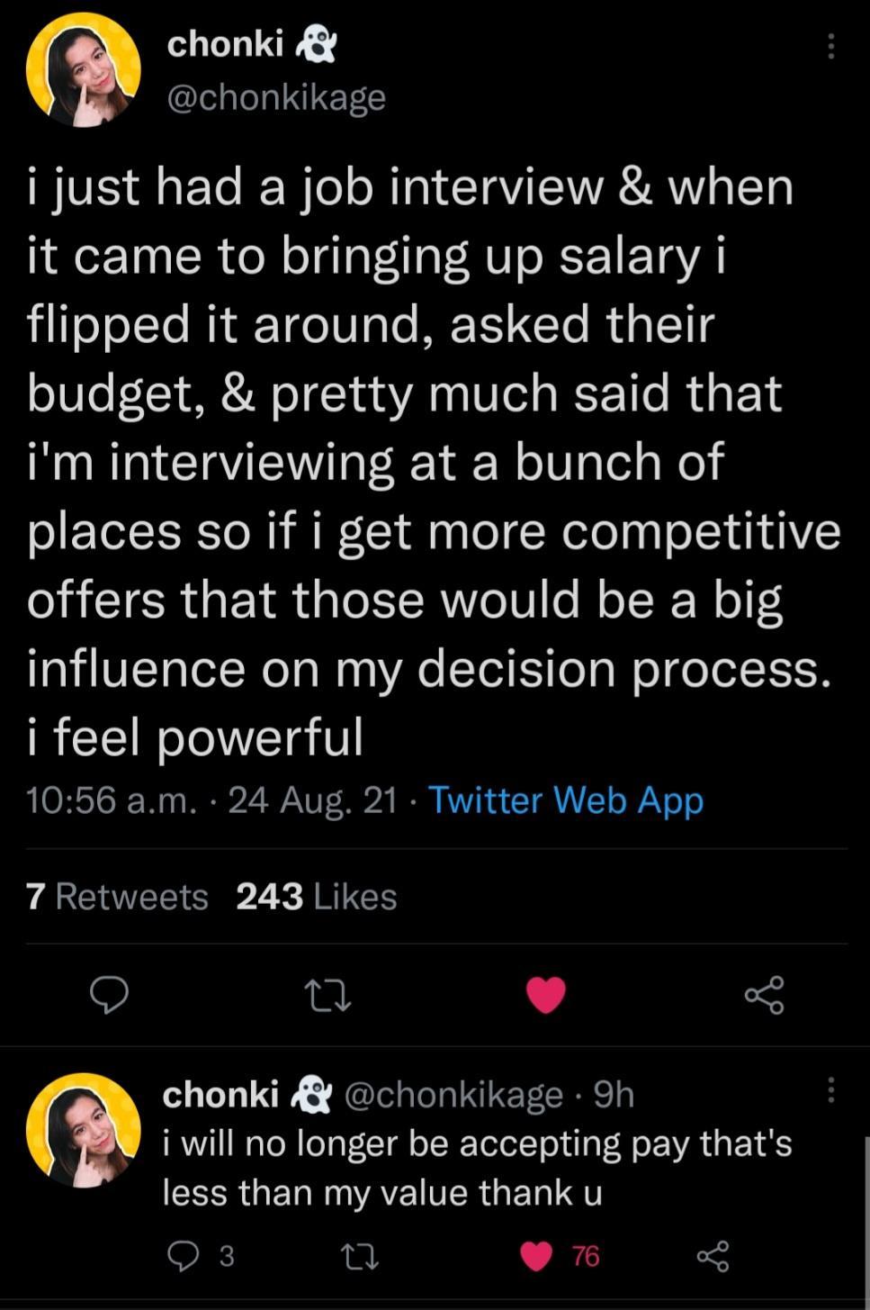 R chonkikage i just had a job interview when it came to bringing up salary i i TeTolTe MiRF 1o 0 gle ME T CTo Rd o 11t budget pretty much said that im interviewing at a bunch of places so if i get more competitive offers that those would be a big influence on my decision process i feel powerful 1056 am 24 Aug 21 Twitter Web App 7 Retweets 243 Likes Q L L 4 5 chonki chonkikage 9h i will no longer b