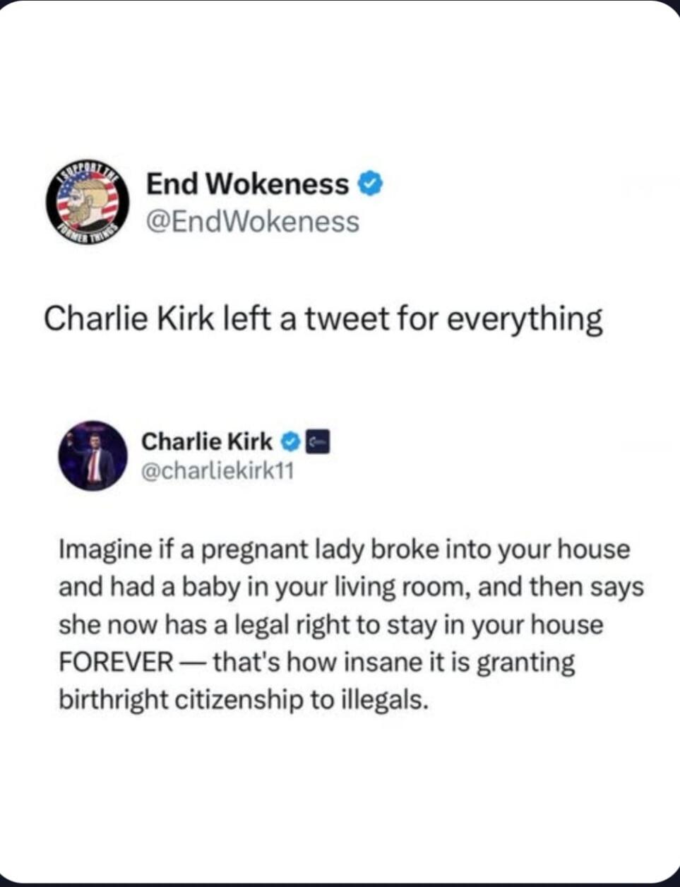 End Wokeness @EndWokeness Charlie Kirk left a tweet for everything Charlie Kirk @charliekirk11 Imagine if a pregnant lady broke into your house and had a baby in your living room, and then says she now has a legal right to stay in your house FOREVER — that's how insane it is granting birthright citizenship to illegals.