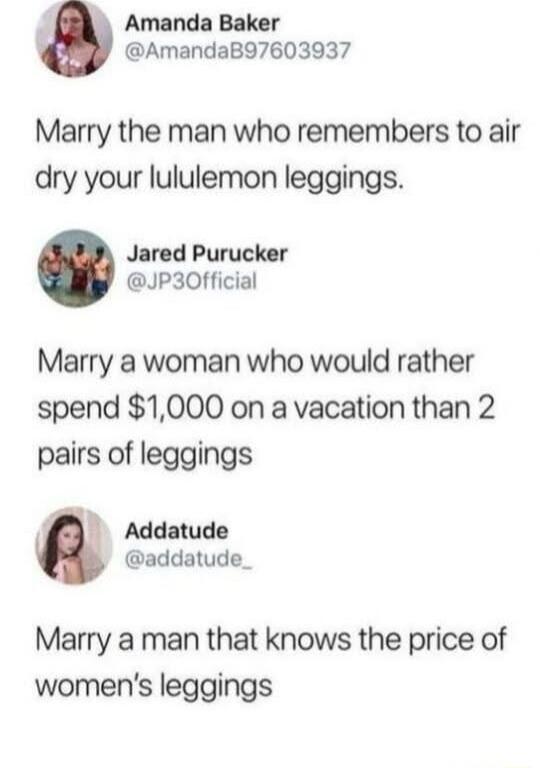 4 Amanda Baker AmandaB97603937 Marry the man who remembers to air dry your lululemon leggings Jared Purucker JP30fficial Marry a woman who would rather spend 1000 on a vacation than 2 pairs of leggings Addatude addatude_ Marry a man that knows the price of womens leggings