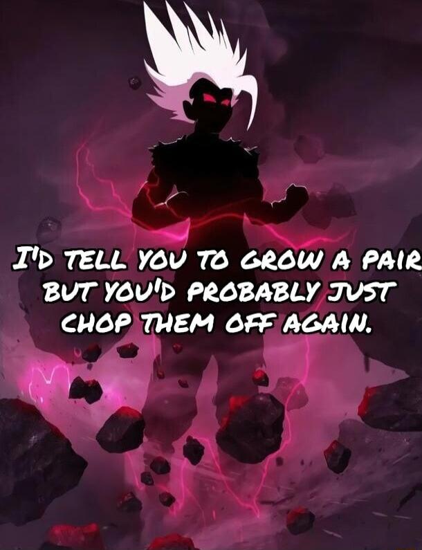 I TELL YOV TO GROW A PAIR BUT YOVD PROBABLY JVST CHOPTHEM OFF AGAIN R