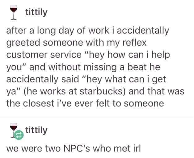 I tittily after a long day of work i accidentally greeted someone with my reflex customer service hey how can i help you and without missing a beat he accidentally said hey what can i get ya he works at starbucks and that was the closest ive ever felt to someone b tittily we were two NPCs who met irl