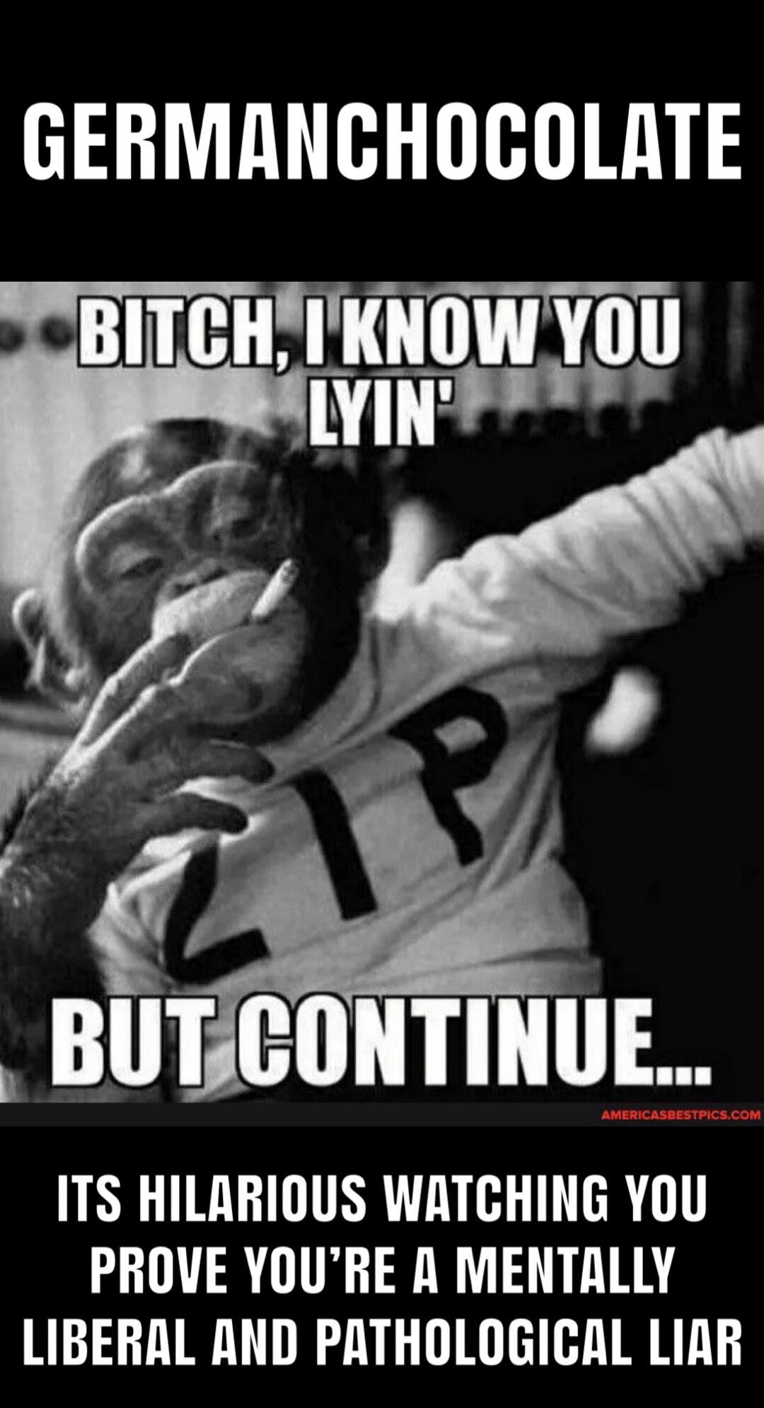 GERMANCHOCOLATE
BITCH, I KNOW YOU LYIN' BUT CONTINUE...
ITS HILARIOUS WATCHING YOU PROVE YOU'RE A MENTALLY LIBERAL AND PATHOLOGICAL LIAR