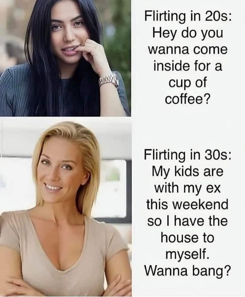 Flirting in 20s: Hey do you wanna come inside for a cup of coffee?\nFlirting in 30s: My kids are with my ex this weekend so I have the house to myself. Wanna bang?