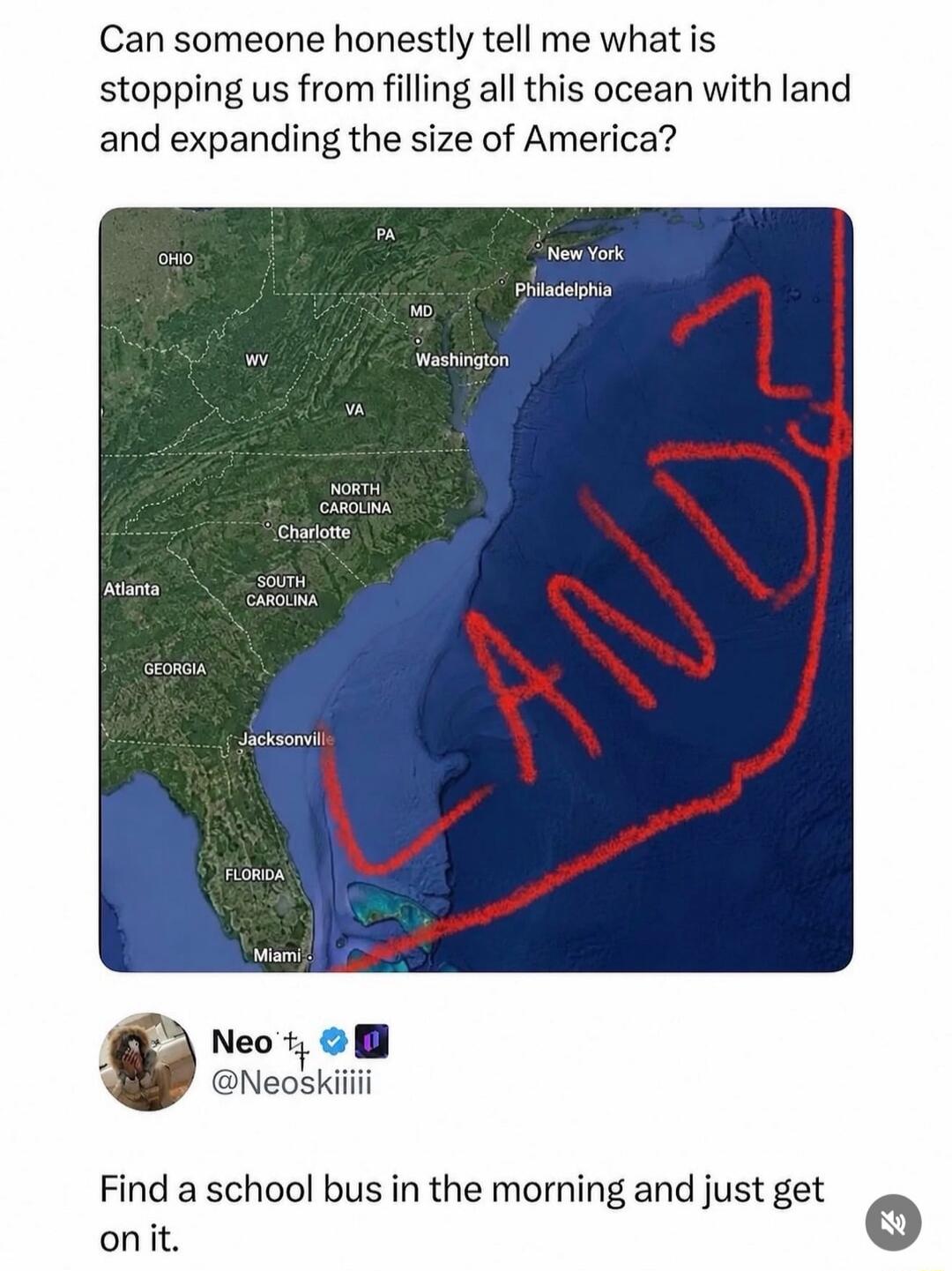 Can someone honestly tell me what is stopping us from filling all this ocean with land and expanding the size of America? LAND. Neo @Neoskiiiii. Find a school bus in the morning and just get on it. (Map labels: OHIO, PA, New York, Philadelphia, MD, Washington, WV, VA, NORTH CAROLINA, Charlotte, SOUTH CAROLINA, Atlanta, GEORGIA, Jacksonville, FLORID