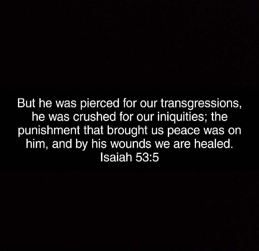 But he was pierced for our transgressions, he was crushed for our iniquities; the punishment that brought us peace was on him, and by his wounds we are healed. Isaiah 53:5