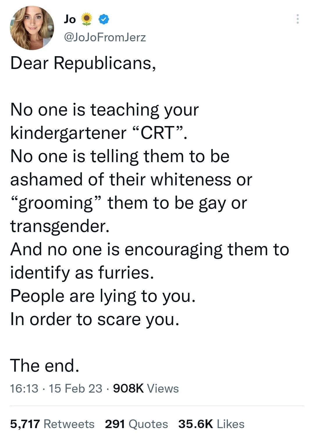 Jos o JoJoFromlerz Dear Republicans No one is teaching your kindergartener CRT No one is telling them to be ashamed of their whiteness or grooming them to be gay or transgender And no one is encouraging them to identify as furries People are lying to you In order to scare you The end 1613 15 Feb 23 908K Views 5717 Retweets 291 Quotes 356K Likes