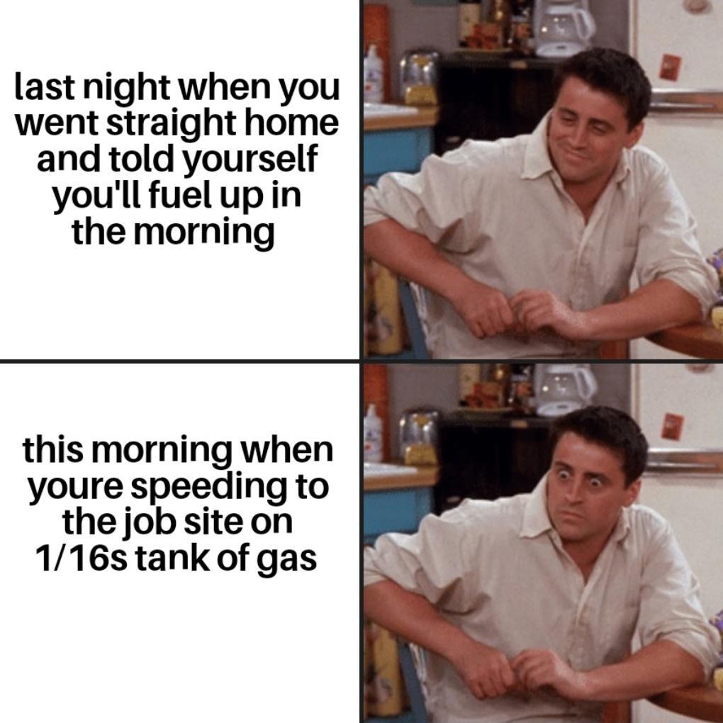 last night when you i went straight home and told yourself youll fuelupin the morning this morning when i youre speeding to the job site on 116s tank of gas