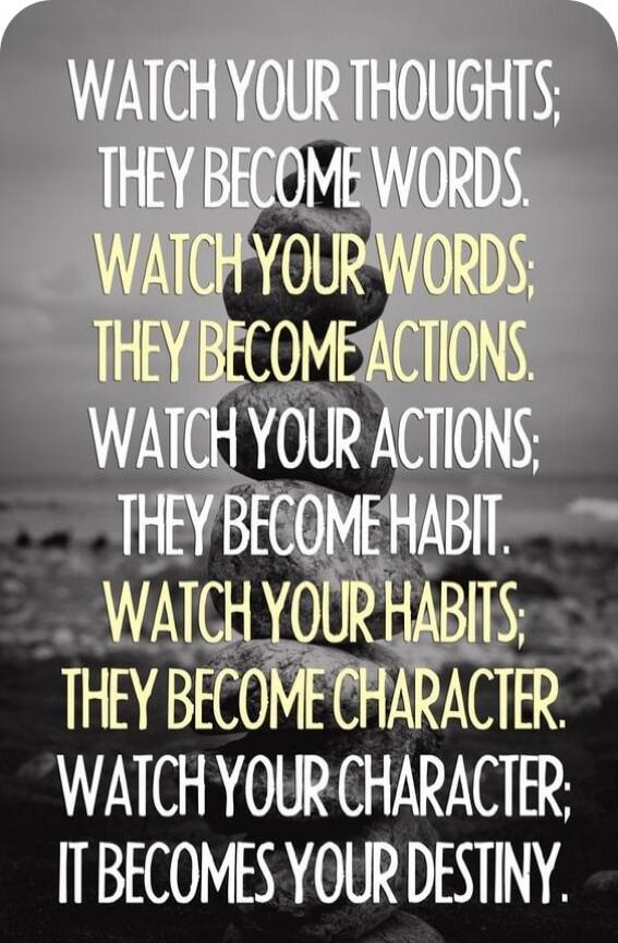 WATCH YOUR THOUGHTS; THEY BECOME WORDS. WATCH YOUR WORDS; THEY BECOME ACTIONS. WATCH YOUR ACTIONS; THEY BECOME HABIT. WATCH YOUR HABITS; THEY BECOME CHARACTER. WATCH YOUR CHARACTER; IT BECOMES YOUR DESTINY.