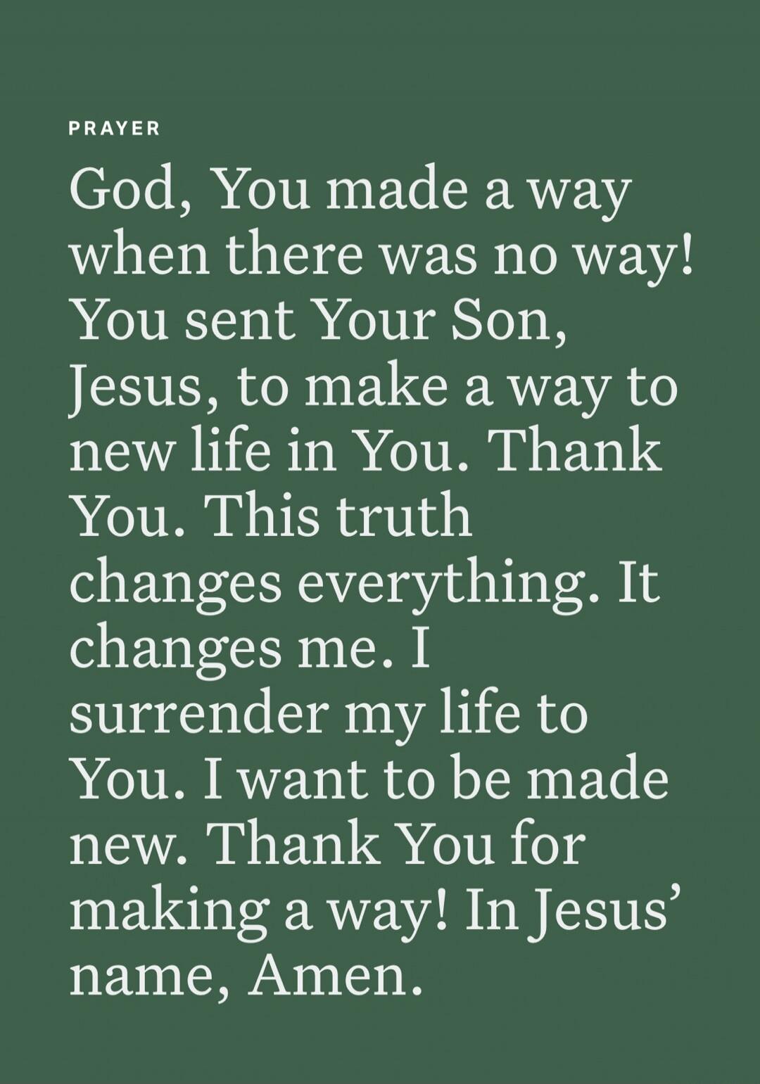 PRAYER
God, You made a way when there was no way! You sent Your Son, Jesus, to make a way to new life in You. Thank You. This truth changes everything. It changes me. I surrender my life to You. I want to be made new. Thank You for making a way! In Jesus’ name, Amen.