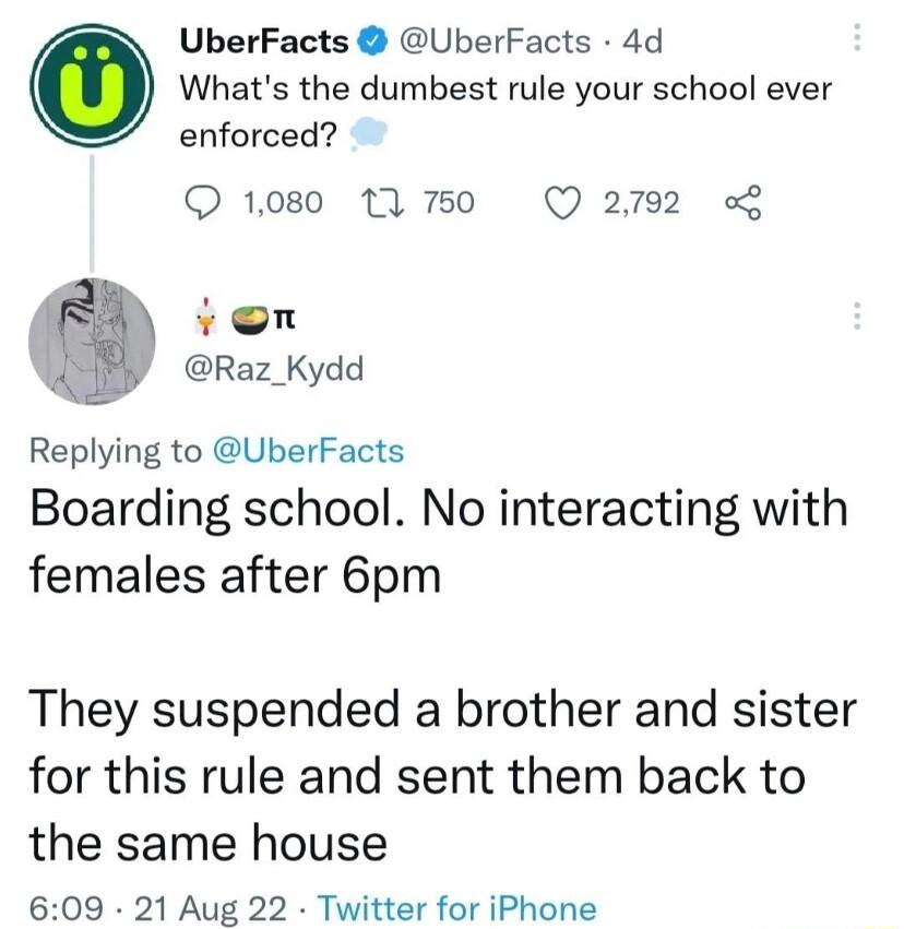 UberFacts Uberfacts 4d Whats the dumbest rule your school ever enforced 1080 1A 750 Q 2792 von Raz_Kydd Replying to UberFacts Boarding school No interacting with females after 6pm They suspended a brother and sister for this rule and sent them back to the same house 609 21 Aug 22 Twitter for iPhone