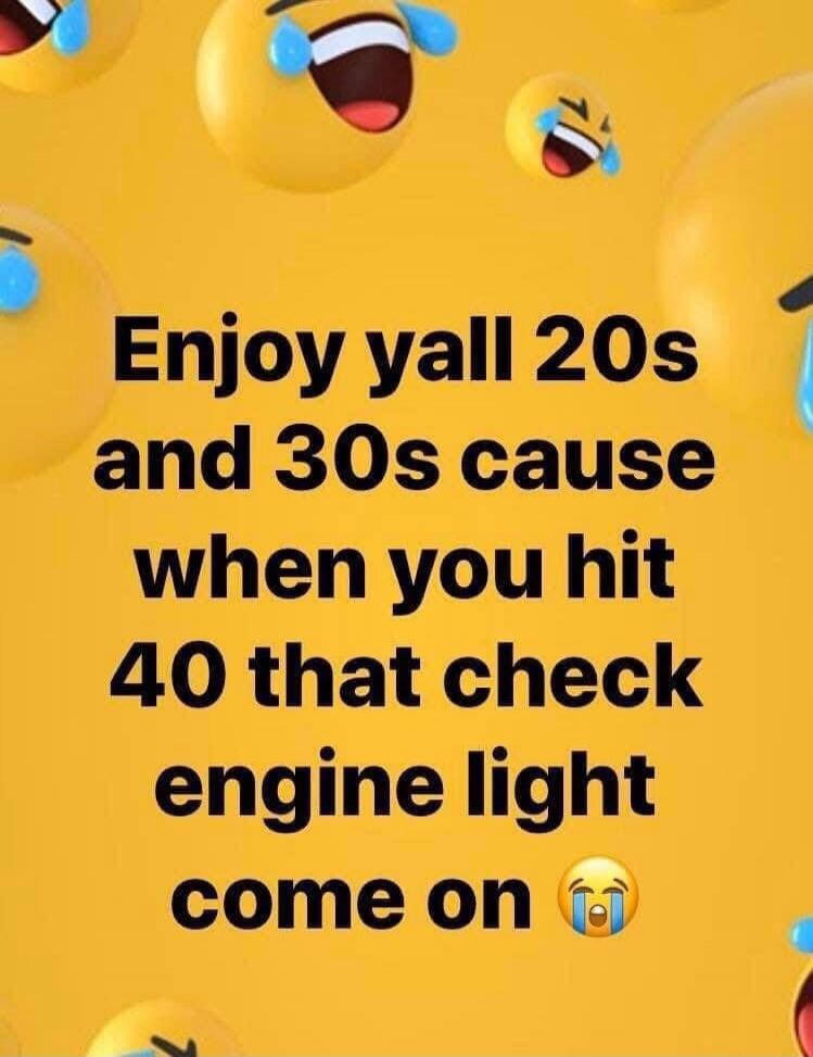 Enjoy yall 20s and 30s cause when you hit 40 that check engine light come on