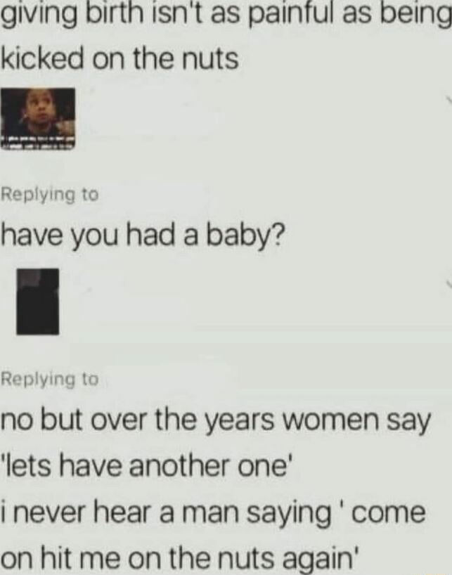 giving birth Isnt as painful as being kicked on the nuts Replying to have you had a baby Replying to no but over the years women say lets have another one never hear a man saying come on hit me on the nuts again