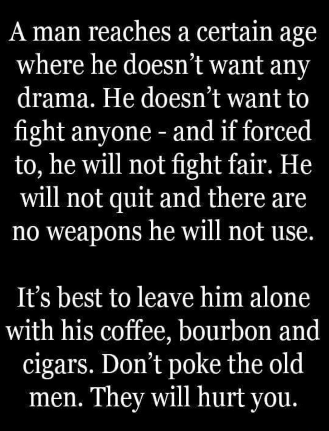 A man reaches a certain age where he doesn't want any drama. He doesn't want to fight anyone - and if forced to, he will not fight fair. He will not quit and there are no weapons he will not use. It's best to leave him alone with his coffee, bourbon and cigars. Don't poke the old men. They will hurt you.