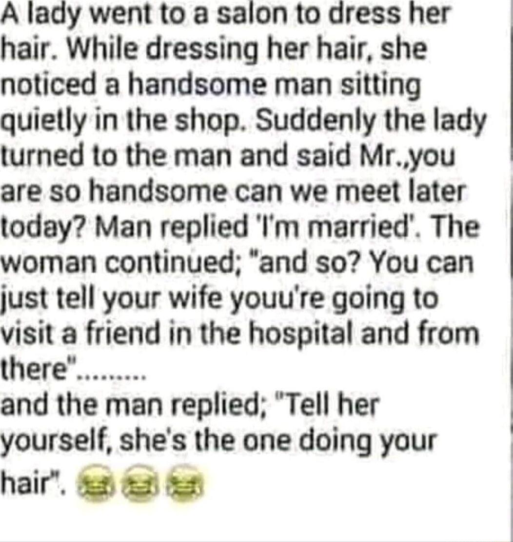 A lady went to a salon to dress her hair While dressing her hair she noticed a handsome man sitting quietly in the shop Suddenly the lady turned to the man and said Mryou are so handsome can we meet later today Man replied Im married The woman continued and so You can just tell your wife youure going to visit a friend in the hospital and from and the man replied Tell her yourself shes the one doin